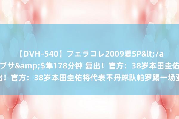 【DVH-540】フェラコレ2009夏SP</a>2010-04-25ハヤブサ&$隼178分钟 复出！官方：38岁本田圭佑将代表不丹球队帕罗踢一场亚足联比赛