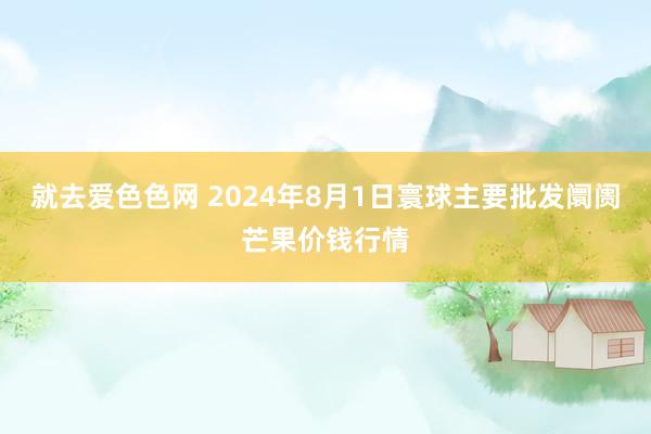 就去爱色色网 2024年8月1日寰球主要批发阛阓芒果价钱行情