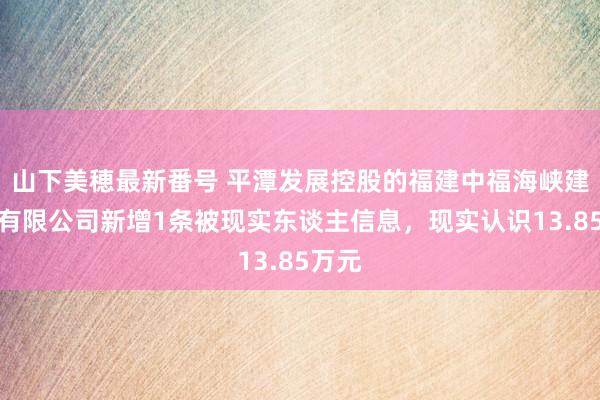 山下美穂最新番号 平潭发展控股的福建中福海峡建材城有限公司新增1条被现实东谈主信息，现实认识13.85万元