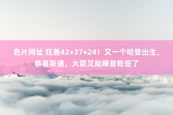 色片网址 狂轰42+37+24！又一个哈登出生，恭喜斯通，火箭又能赚首轮签了