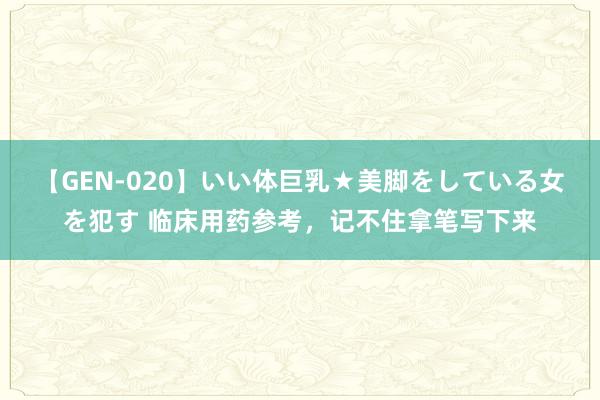 【GEN-020】いい体巨乳★美脚をしている女を犯す 临床用药参考，记不住拿笔写下来