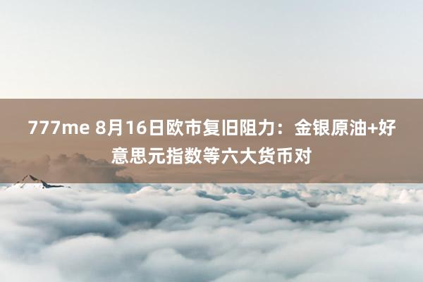 777me 8月16日欧市复旧阻力：金银原油+好意思元指数等六大货币对