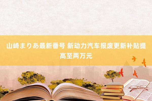 山崎まりあ最新番号 新动力汽车报废更新补贴提高至两万元