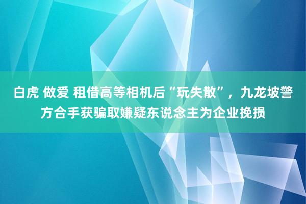 白虎 做爱 租借高等相机后“玩失散”，九龙坡警方合手获骗取嫌疑东说念主为企业挽损