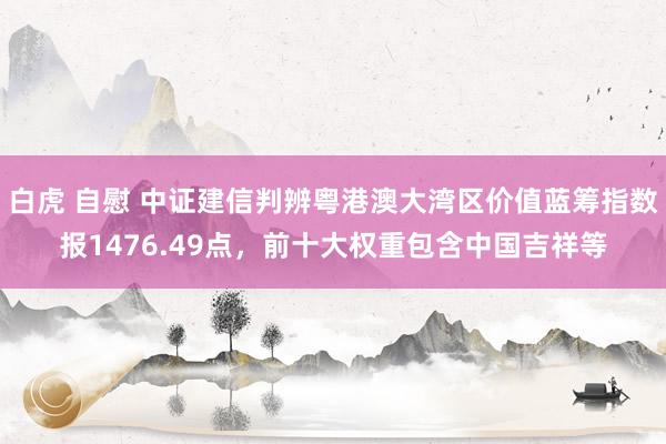 白虎 自慰 中证建信判辨粤港澳大湾区价值蓝筹指数报1476.49点，前十大权重包含中国吉祥等