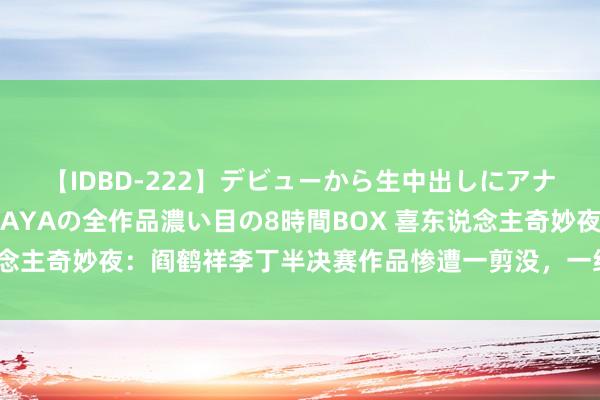 【IDBD-222】デビューから生中出しにアナルまで！最強の芸能人AYAの全作品濃い目の8時間BOX 喜东说念主奇妙夜：阎鹤祥李丁半决赛作品惨遭一剪没，一经郭德纲说得对