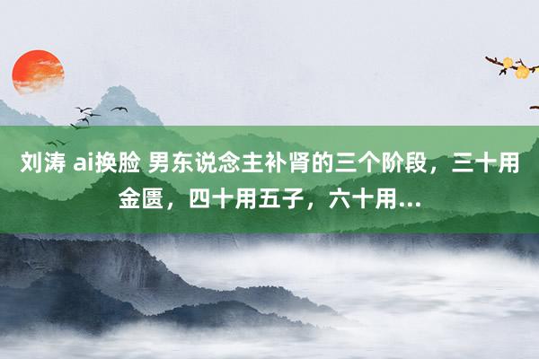 刘涛 ai换脸 男东说念主补肾的三个阶段，三十用金匮，四十用五子，六十用...