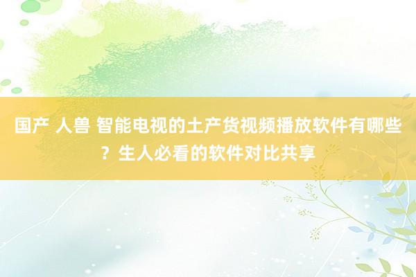 国产 人兽 智能电视的土产货视频播放软件有哪些？生人必看的软件对比共享