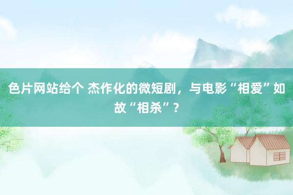 色片网站给个 杰作化的微短剧，与电影“相爱”如故“相杀”？