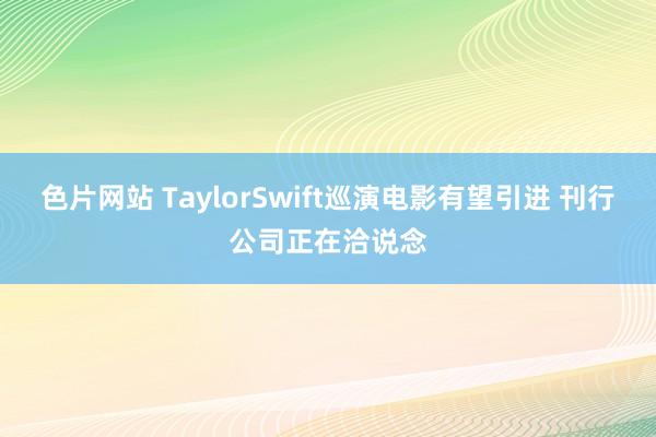 色片网站 TaylorSwift巡演电影有望引进 刊行公司正在洽说念