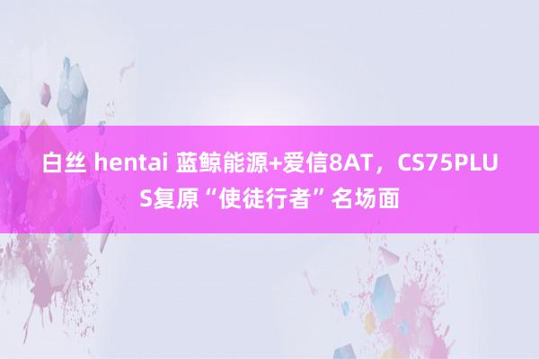 白丝 hentai 蓝鲸能源+爱信8AT，CS75PLUS复原“使徒行者”名场面