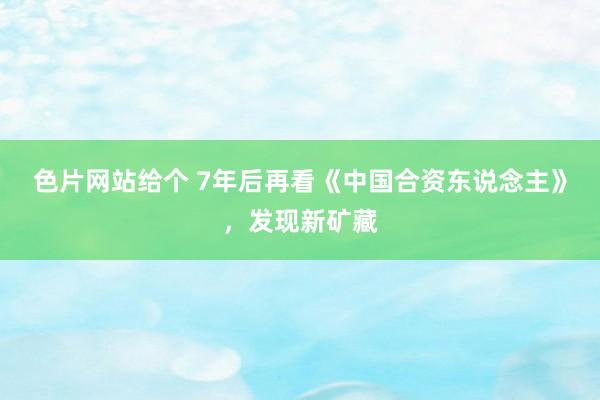 色片网站给个 7年后再看《中国合资东说念主》，发现新矿藏