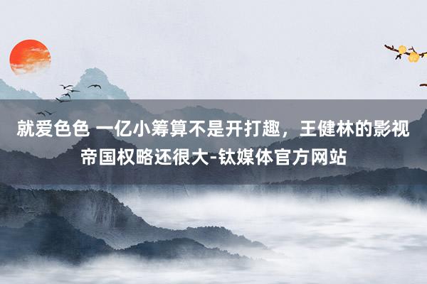 就爱色色 一亿小筹算不是开打趣，王健林的影视帝国权略还很大-钛媒体官方网站