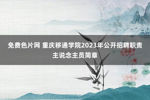 免费色片网 重庆移通学院2023年公开招聘职责主说念主员简章