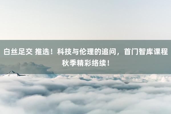 白丝足交 推选！科技与伦理的追问，首门智库课程秋季精彩络续！