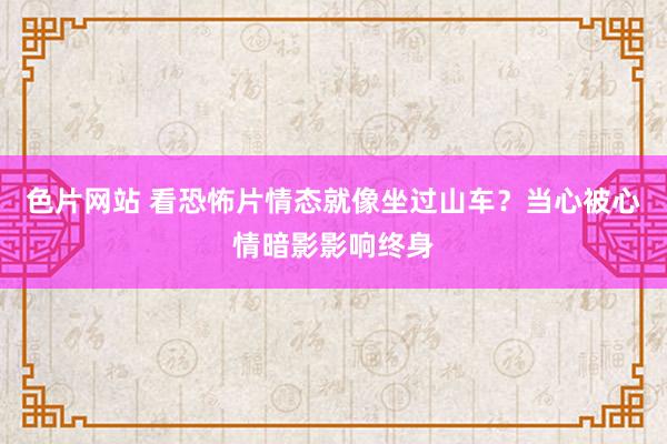 色片网站 看恐怖片情态就像坐过山车？当心被心情暗影影响终身