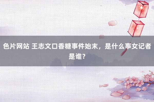 色片网站 王志文口香糖事件始末，是什么事女记者是谁？