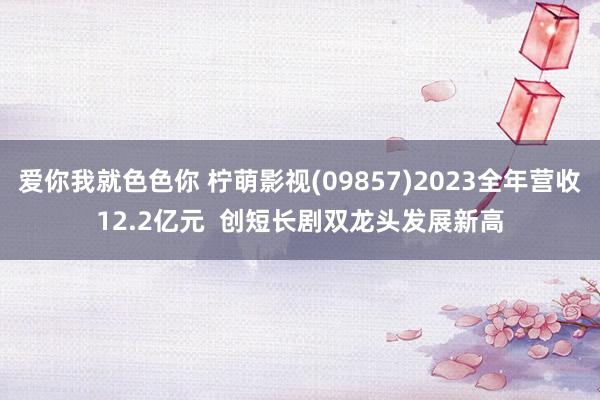 爱你我就色色你 柠萌影视(09857)2023全年营收12.2亿元  创短长剧双龙头发展新高