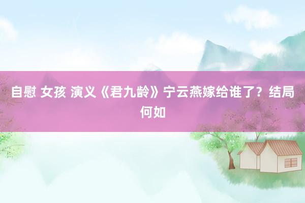 自慰 女孩 演义《君九龄》宁云燕嫁给谁了？结局何如