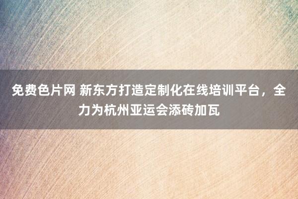 免费色片网 新东方打造定制化在线培训平台，全力为杭州亚运会添砖加瓦