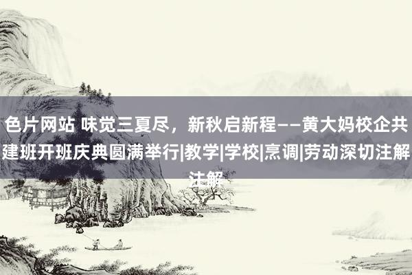 色片网站 味觉三夏尽，新秋启新程——黄大妈校企共建班开班庆典圆满举行|教学|学校|烹调|劳动深切注解