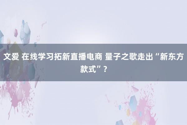 文爱 在线学习拓新直播电商 量子之歌走出“新东方款式”？