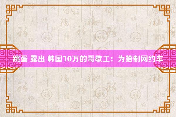 跳蛋 露出 韩国10万的哥歇工：为箝制网约车