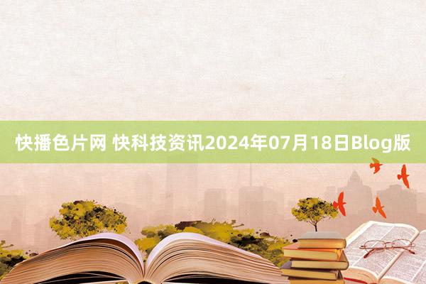 快播色片网 快科技资讯2024年07月18日Blog版