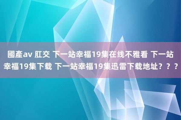 國產av 肛交 下一站幸福19集在线不雅看 下一站幸福19集下载 下一站幸福19集迅雷下载地址？？？