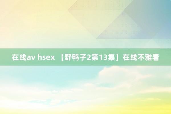 在线av hsex 【野鸭子2第13集】在线不雅看