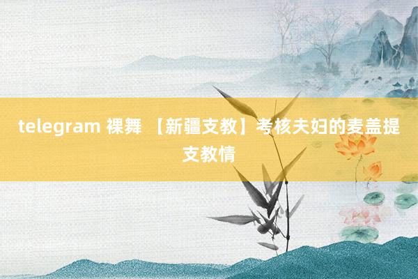 telegram 裸舞 【新疆支教】考核夫妇的麦盖提支教情