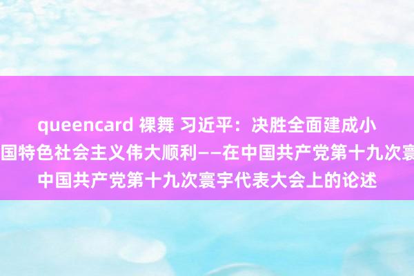 queencard 裸舞 习近平：决胜全面建成小康社会 夺取新时期中国特色社会主义伟大顺利——在中国共产党第十九次寰宇代表大会上的论述