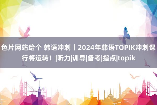 色片网站给个 韩语冲刺丨2024年韩语TOPIK冲刺课行将运转！|听力|训导|备考|指点|topik