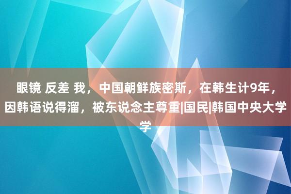 眼镜 反差 我，中国朝鲜族密斯，在韩生计9年，因韩语说得溜，被东说念主尊重|国民|韩国中央大学