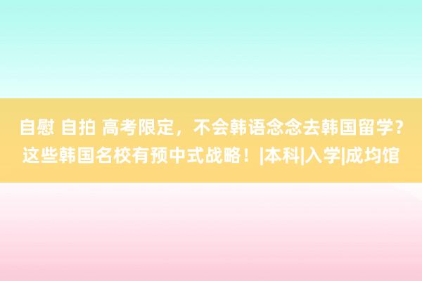 自慰 自拍 高考限定，不会韩语念念去韩国留学？这些韩国名校有预中式战略！|本科|入学|成均馆