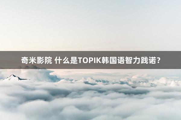 奇米影院 什么是TOPIK韩国语智力践诺？