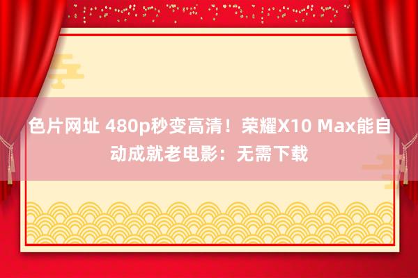 色片网址 480p秒变高清！荣耀X10 Max能自动成就老电影：无需下载